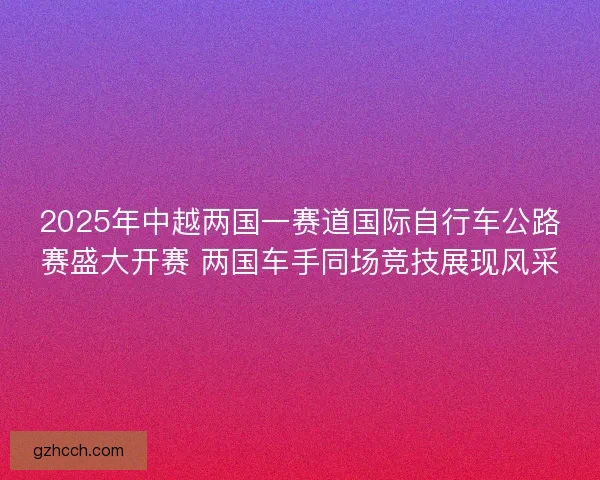 2025年中越两国一赛道国际自行车公路赛盛大开赛 两国车手同场竞技展现风采