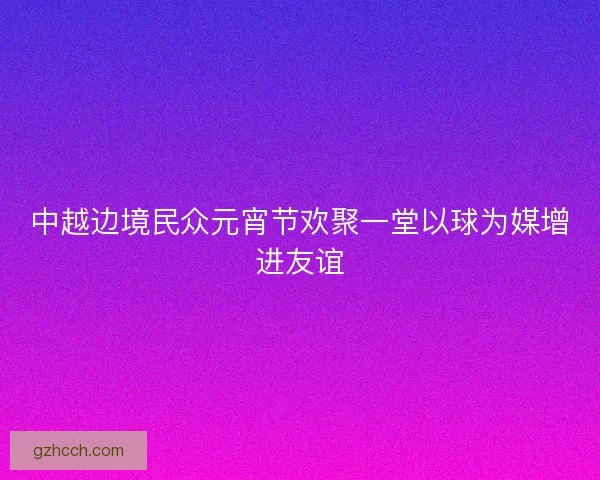 中越边境民众元宵节欢聚一堂以球为媒增进友谊