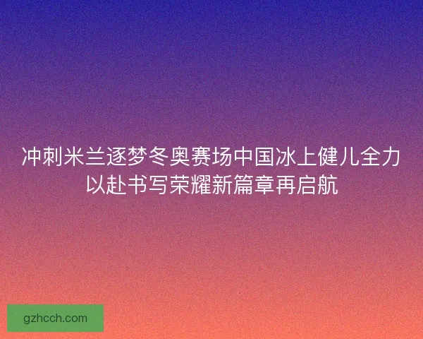 冲刺米兰逐梦冬奥赛场中国冰上健儿全力以赴书写荣耀新篇章再启航