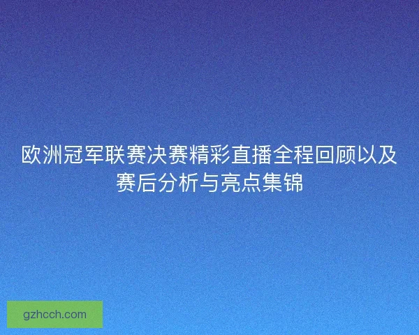 欧洲冠军联赛决赛精彩直播全程回顾以及赛后分析与亮点集锦
