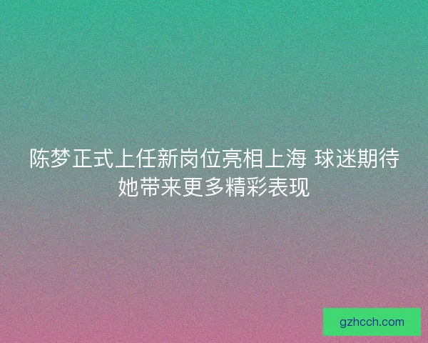 陈梦正式上任新岗位亮相上海 球迷期待她带来更多精彩表现
