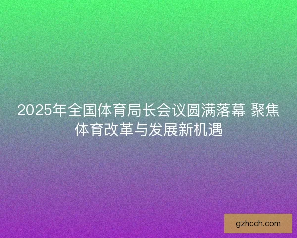 2025年全国体育局长会议圆满落幕 聚焦体育改革与发展新机遇