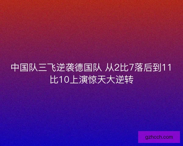中国队三飞逆袭德国队 从2比7落后到11比10上演惊天大逆转