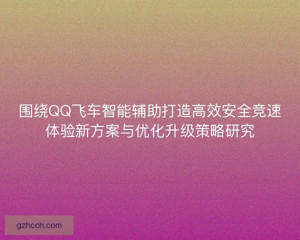 围绕QQ飞车智能辅助打造高效安全竞速体验新方案与优化升级策略研究