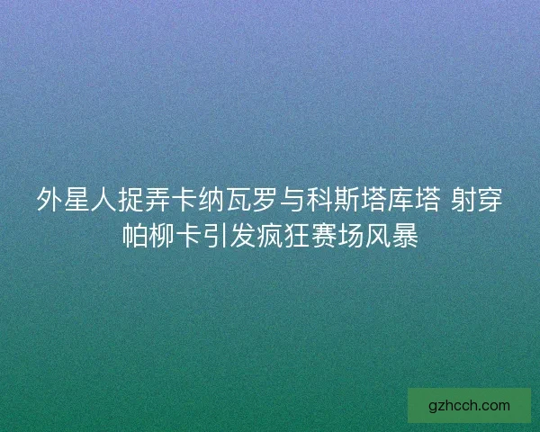 外星人捉弄卡纳瓦罗与科斯塔库塔 射穿帕柳卡引发疯狂赛场风暴 外星人捉弄卡纳瓦罗与科斯塔库塔 射穿帕柳卡引发疯狂赛场风暴