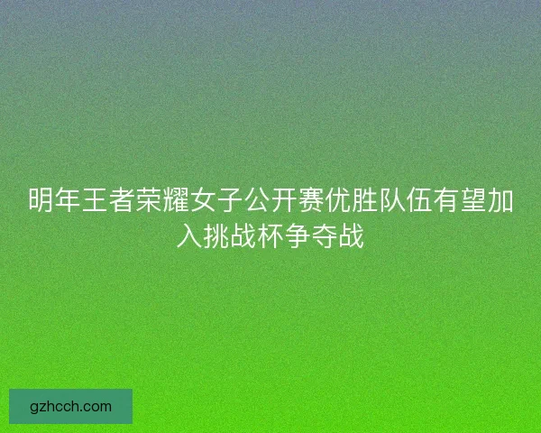 明年王者荣耀女子公开赛优胜队伍有望加入挑战杯争夺战
