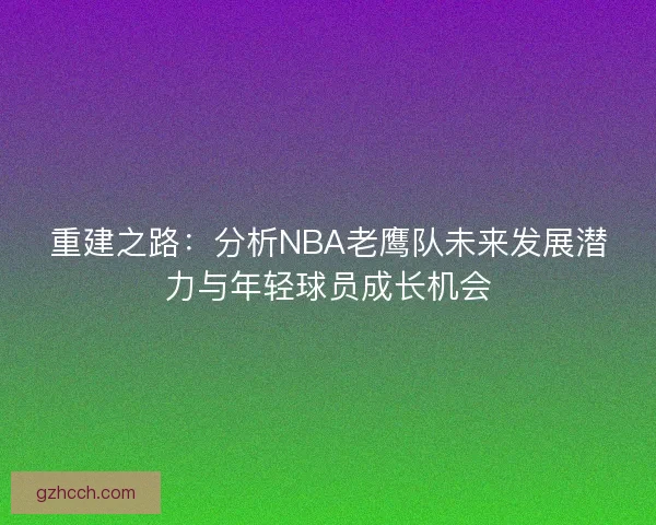 重建之路:分析NBA老鹰队未来发展潜力与年轻球员成长机会 重建之路:分析NBA老鹰队未来发展潜力与年轻球员成长机会