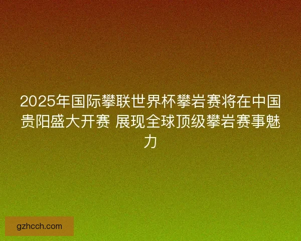 2025年国际攀联世界杯攀岩赛将在中国贵阳盛大开赛 展现全球顶级攀岩赛事魅力