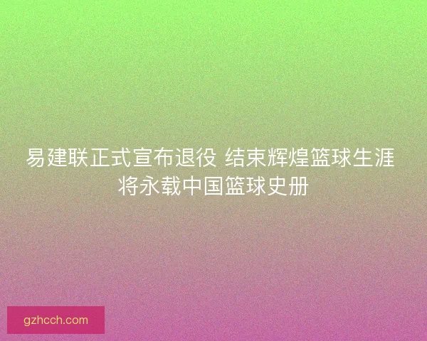 易建联正式宣布退役 结束辉煌篮球生涯 将永载中国篮球史册