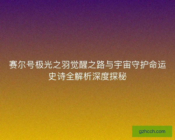 赛尔号极光之羽觉醒之路与宇宙守护命运史诗全解析深度探秘