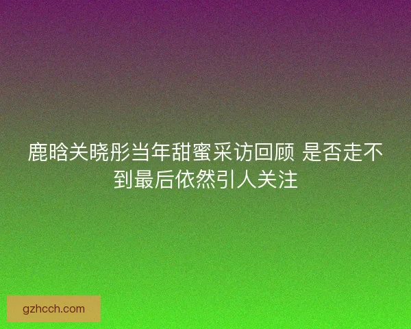 鹿晗关晓彤当年甜蜜采访回顾 是否走不到最后依然引人关注