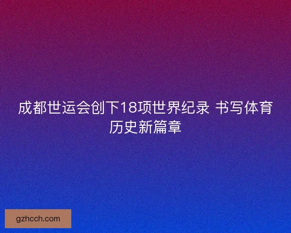 成都世运会创下18项世界纪录 书写体育历史新篇章