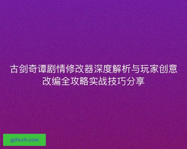 古剑奇谭剧情修改器深度解析与玩家创意改编全攻略实战技巧分享