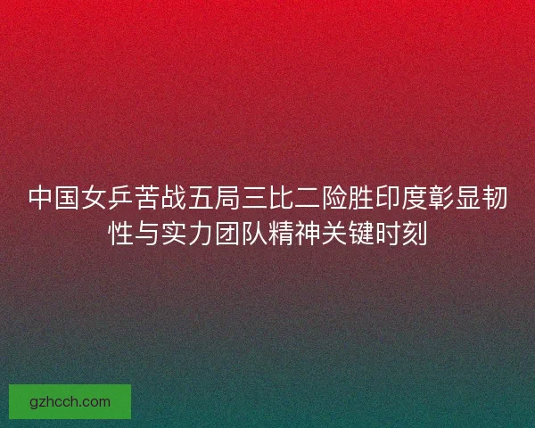 中国女乒苦战五局三比二险胜印度彰显韧性与实力团队精神关键时刻 中国女乒苦战五局三比二险胜印度彰显韧性与实力团队精神关键时刻