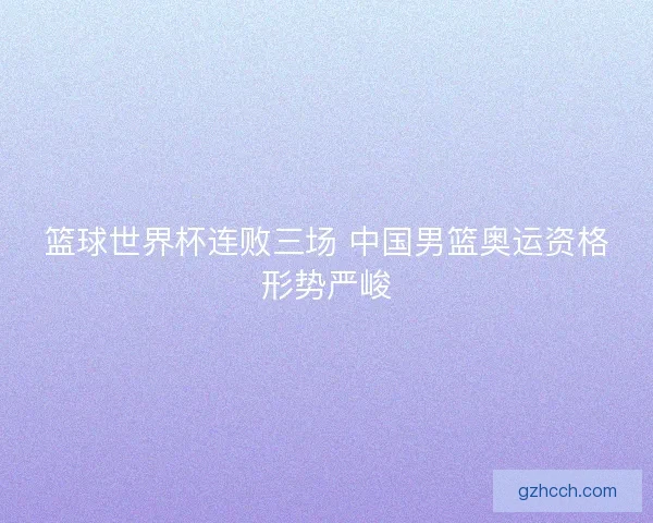 篮球世界杯连败三场 中国男篮奥运资格形势严峻 篮球世界杯连败三场 中国男篮奥运资格形势严峻
