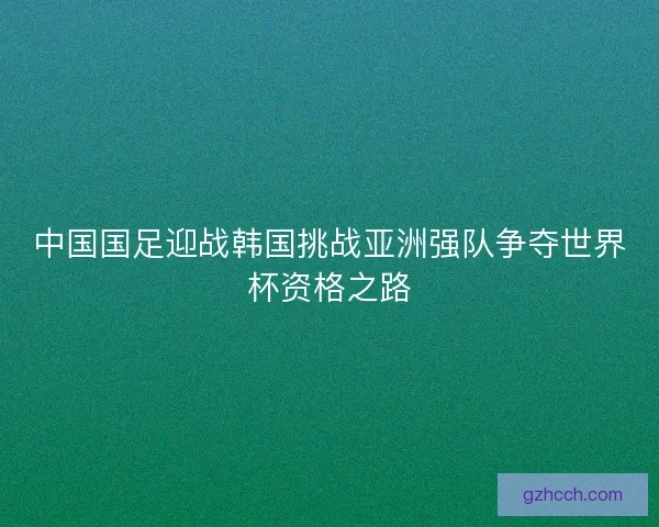 中国国足迎战韩国挑战亚洲强队争夺世界杯资格之路 中国国足迎战韩国挑战亚洲强队争夺世界杯资格之路