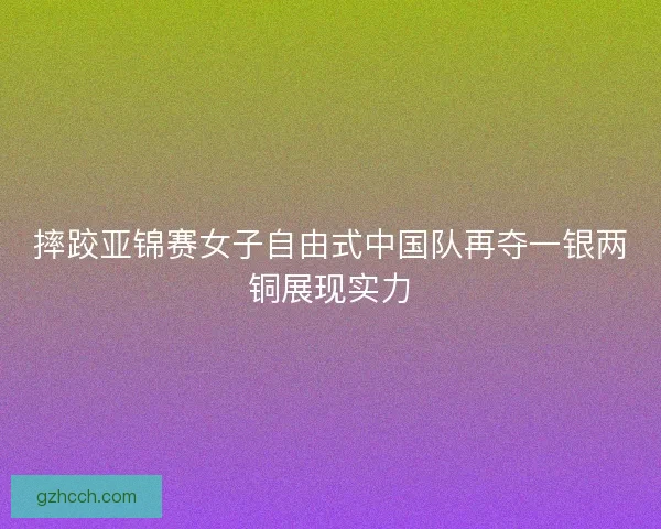 摔跤亚锦赛女子自由式中国队再夺一银两铜展现实力 摔跤亚锦赛女子自由式中国队再夺一银两铜展现实力