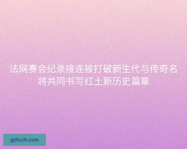 法网赛会纪录接连被打破新生代与传奇名将共同书写红土新历史篇章