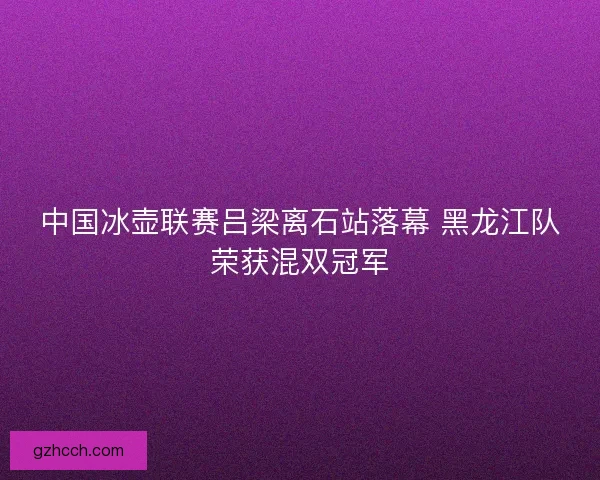 中国冰壶联赛吕梁离石站落幕 黑龙江队荣获混双冠军