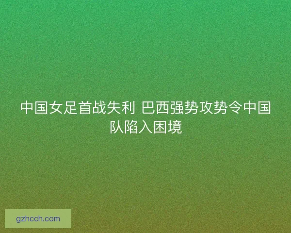 中国女足首战失利 巴西强势攻势令中国队陷入困境 中国女足首战失利 巴西强势攻势令中国队陷入困境