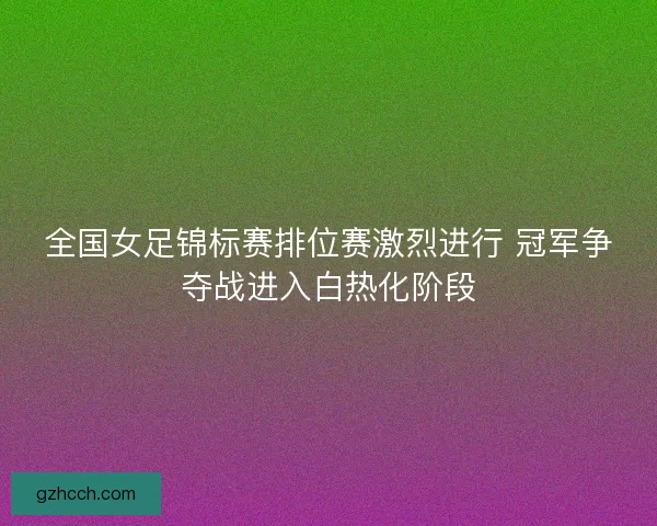 全国女足锦标赛排位赛激烈进行 冠军争夺战进入白热化阶段 全国女足锦标赛排位赛激烈进行 冠军争夺战进入白热化阶段